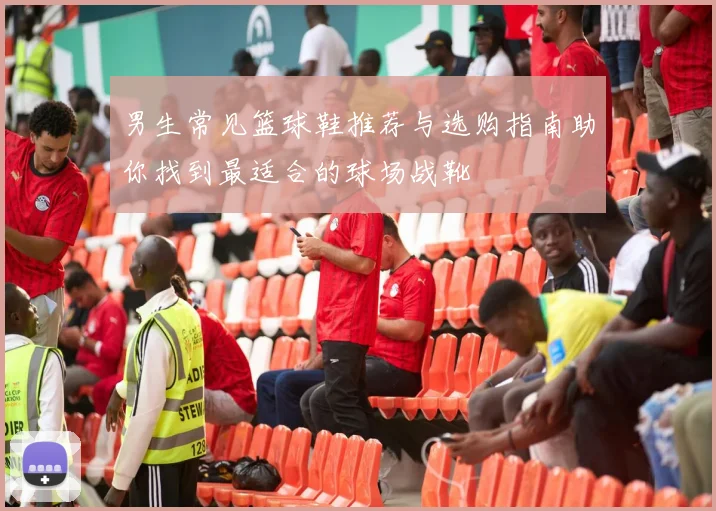 男生常见篮球鞋推荐与选购指南助你找到最适合的球场战靴