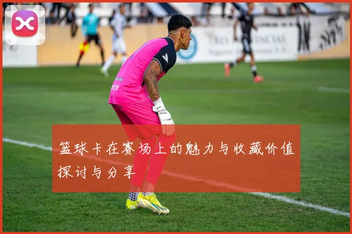 篮球卡在赛场上的魅力与收藏价值探讨与分享