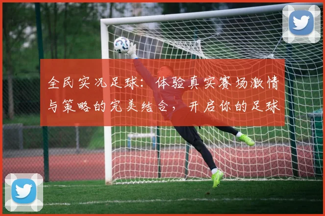 全民实况足球：体验真实赛场激情与策略的完美结合，开启你的足球之旅