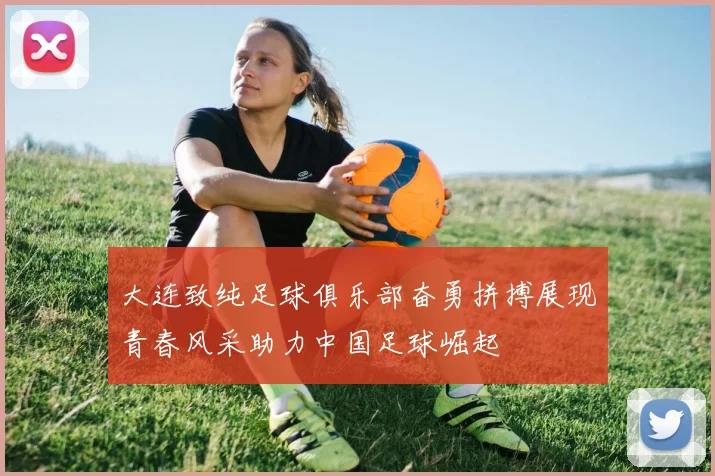 大连致纯足球俱乐部奋勇拼搏展现青春风采助力中国足球崛起