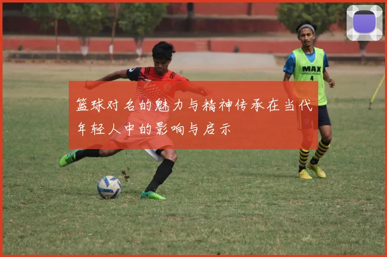 篮球对名的魅力与精神传承在当代年轻人中的影响与启示